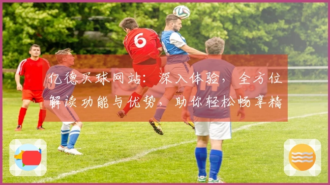 亿德买球网站：深入体验，全方位解读功能与优势，助你轻松畅享精彩体育赛事