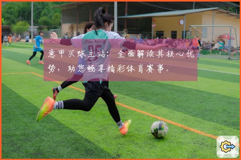 意甲买球主站：全面解读其核心优势，助您畅享精彩体育赛事。