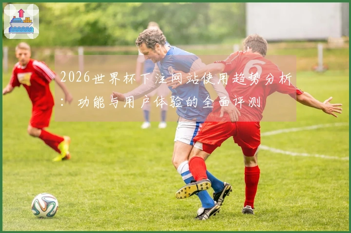 2026世界杯下注网站使用趋势分析：功能与用户体验的全面评测