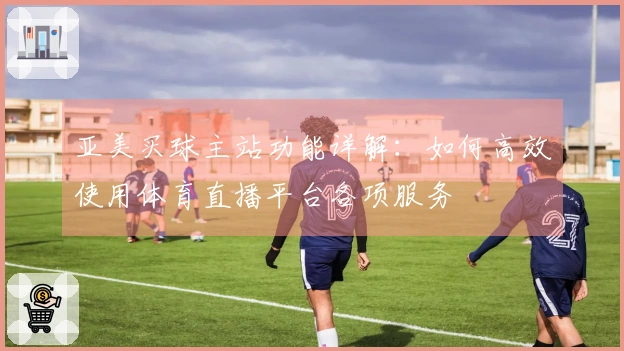 亚美买球主站功能详解：如何高效使用体育直播平台各项服务