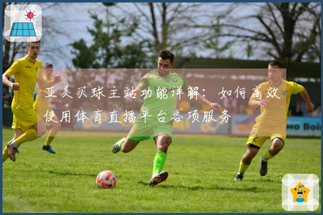 亚美买球主站功能详解：如何高效使用体育直播平台各项服务