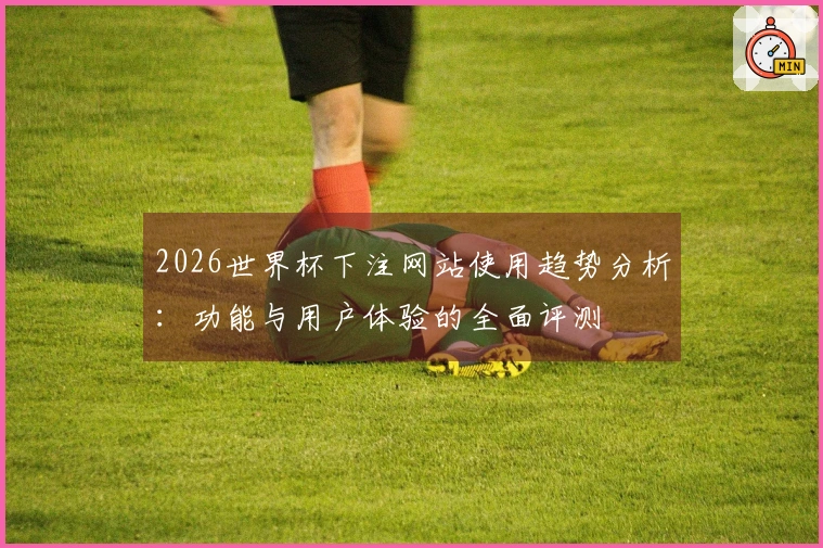 2026世界杯下注网站使用趋势分析：功能与用户体验的全面评测